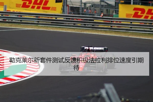 勒克莱尔新套件测试反馈积极法拉利排位速度引期待