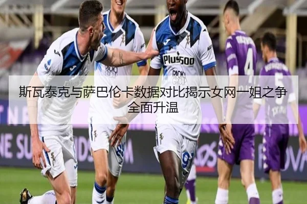 斯瓦泰克与萨巴伦卡数据对比揭示女网一姐之争全面升温